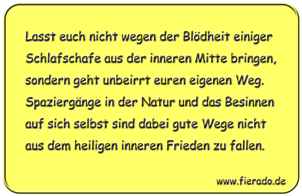 Blechschild 238: Lasst euch nicht wegen der Blödheit einiger Schlafschaffe aus der inneren Mitte bringen,
          sondern geht unbeirrt euren eigenen Weg. Spaziergänge in der Natur und das Besinnen auf sich selbst sind dabei
          gute Wege nicht aus dem heiligen inneren Frieden zu fallen.