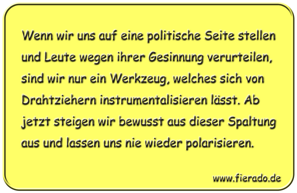 Blechschild 239: Wenn wir uns auf eine politische Seite stellen und Leute wegen ihrer Gesinnung
          verurteilen, sind wir nur ein Werkzeug, welches sich von Drahtziehern instrumentalisieren lässt. Ab
          jetzt steigen wir bewusst aus dieser Spaltung aus und lassen uns nie wieder polarisieren.