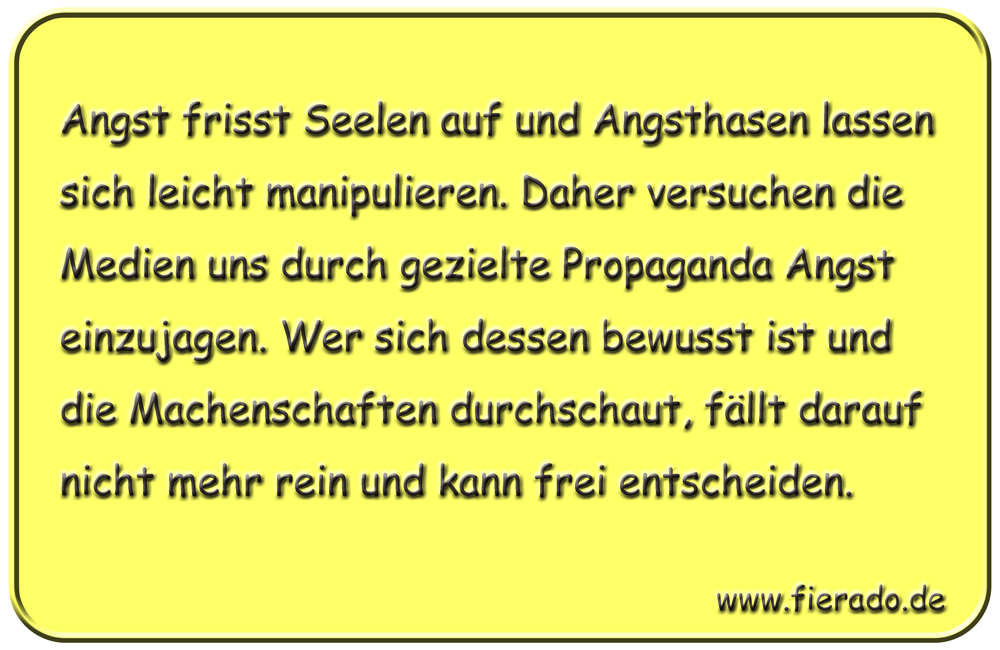 Blechschild 240: Angst frisst Seelen auf und Angsthasen lassen sich leicht manipulieren. Daher versuchen
          die Medien uns durch gezielte Propaganda Angst einzujagen. Wer sich dessen bewusst ist und die Machenschaften
          durchschaut, fällt darauf nicht mehr rein und kann frei entscheiden.