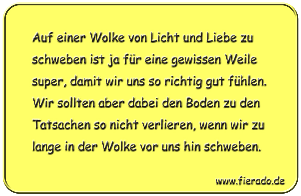 Blechschild 241: Auf einer Wolke von Licht und Liebe zu schweben ist ja für eine gewissen Weile super,
          damit wir uns so richtig gut fühlen. Wir sollten aber dabei den Boden zu den Tatsachen so nicht verlieren,
          wenn wir zu lange in der Wolke vor uns hin schweben.