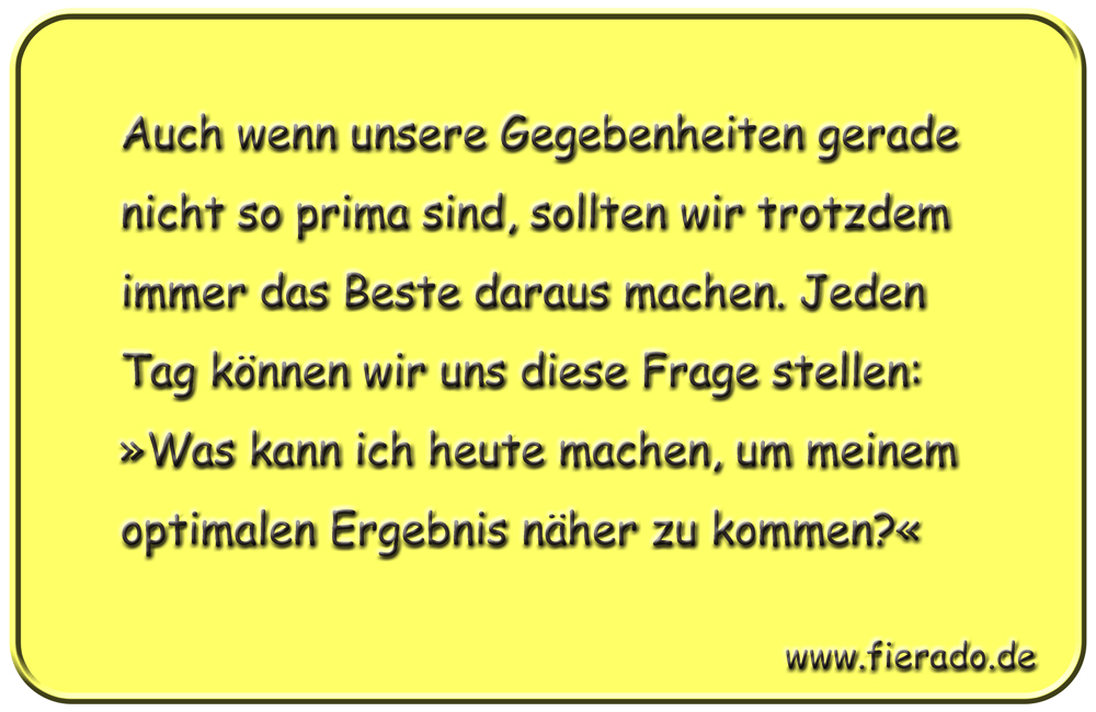Blechschild 242: Auch wenn unsere Gegebenheiten gerade nicht so prima sind, sollten wir trotzdem immer
          das Beste daraus machen. Jeden Tag können wir uns diese Frage stellen: »Was kann ich heute machen, um meinem
          optimalen Ergebnis näher zu kommen?«