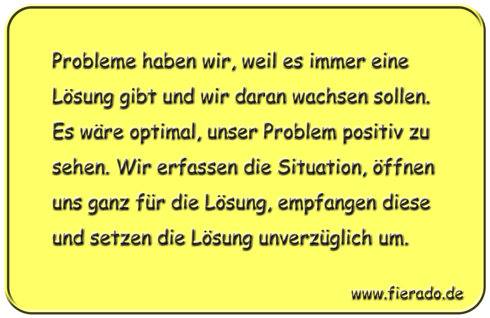 Blechschild 243: Probleme haben wir, weil es immer eine Lösung gibt und wir daran wachsen sollen. Es wäre
          optimal, unser Problem positiv zu sehen. Wir erfassen die Situation, öffnen uns ganz für die Lösung, empfangen
          diese und setzen die Lösung unverzüglich um.