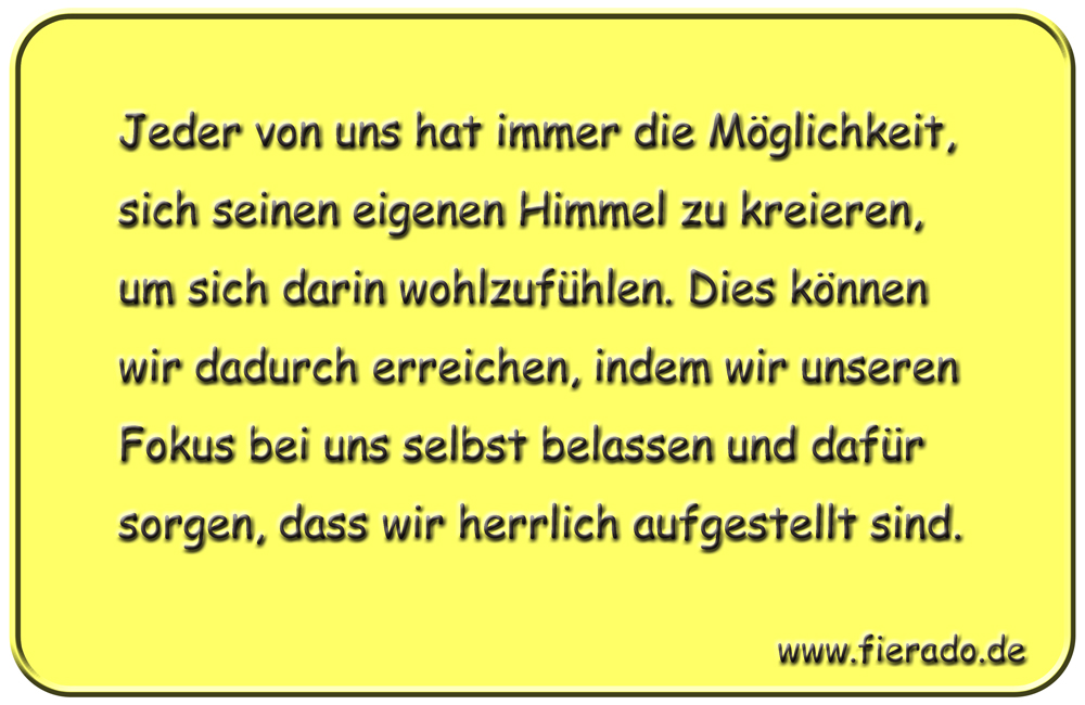 Blechschild 245: Jeder von uns hat immer die Möglichkeit, sich seinen eigenen Himmel zu kreieren, um sich
          darin wohlzufühlen. Dies können wir dadurch erreichen, indem wir unseren Fokus bei uns selbst belassen und dafür
          sorgen, dass wir herrlich aufgestellt sind.