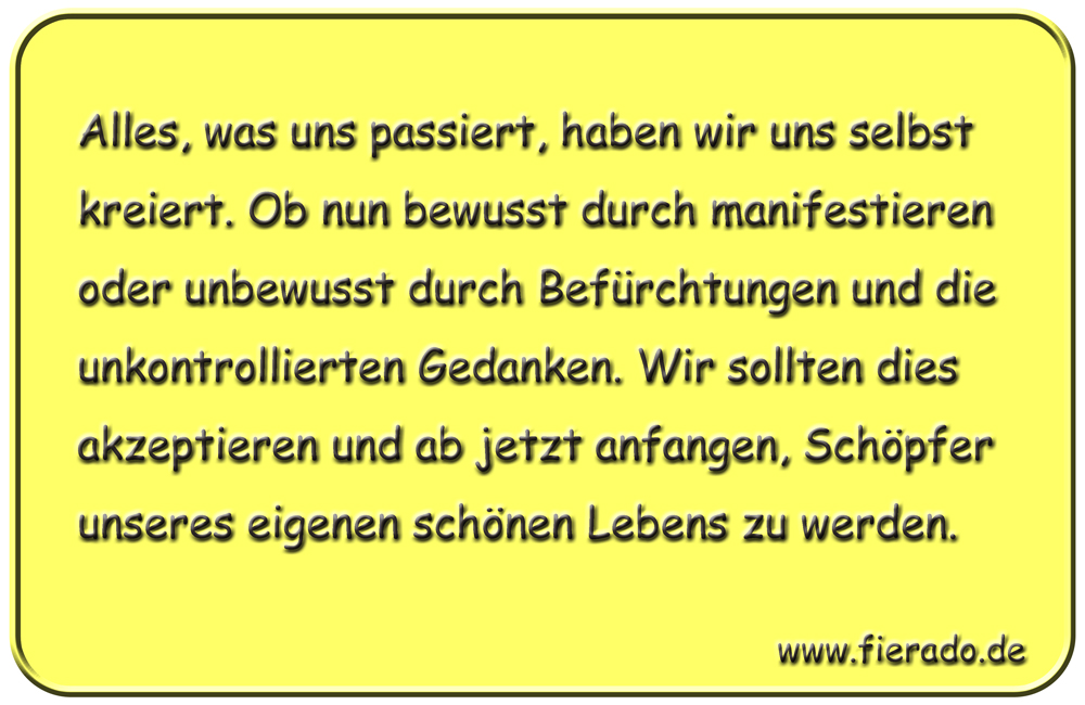 Blechschild 246: Alles, was uns passiert, haben wir uns selbst kreiert. Ob nun bewusst durch manifestieren
          oder unbewusst durch Befürchtungen und die unkontrollierten Gedanken. Wir sollten dies akzeptieren und ab jetzt
          anfangen, Schöpfer unseres eigenen schönen Lebens zu werden.
