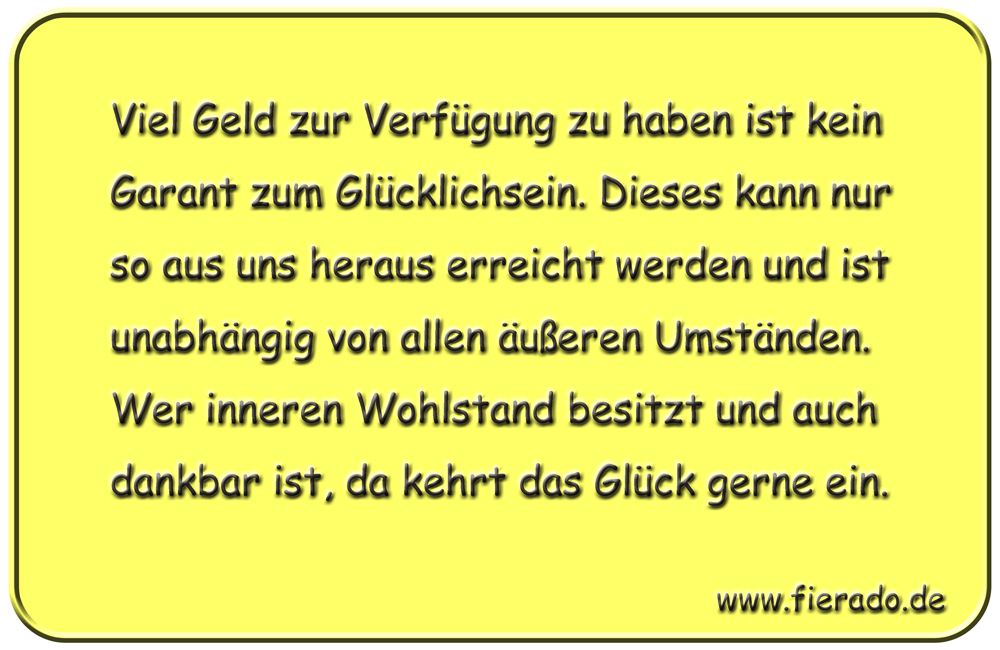 Blechschild 247: Viel Geld zur Verfügung zu haben ist kein Garant zum Glücklichsein. Dieses kann nur so aus
          uns heraus erreicht werden und ist unabhängig von allen äußeren Umständen. Wer inneren Wohlstand besitzt und auch
          dankbar ist, da kehrt das Glück gerne ein.