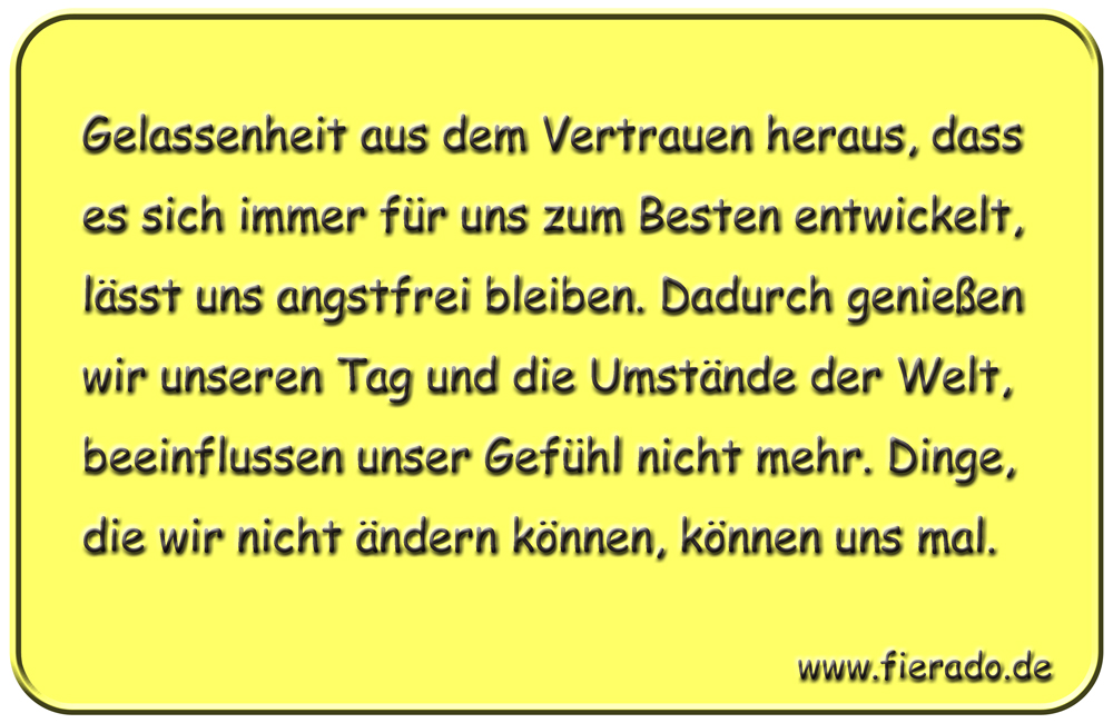 Blechschild 248: Gelassenheit aus dem Vertrauen heraus, dass es sich immer für uns zum Besten entwickelt,
          lässt uns angstfrei bleiben. Dadurch genießen wir unseren Tag und die Umstände der Welt, beeinflussen unser
          Gefühl nicht mehr. Dinge, die wir nicht ändern können, können uns mal.