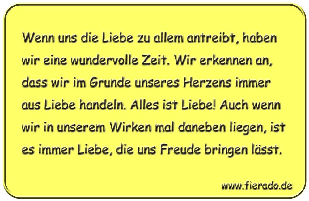 Blechschild 249: Wenn uns die Liebe zu allem antreibt, haben wir eine wundervolle Zeit. Wir erkennen an,
          dass wir im Grunde unseres Herzen immer aus Liebe handeln. Alles ist Liebe! Auch wenn wir in unserem Wirken mal
          daneben liegen, ist es immer Liebe, die uns Freude bringen lässt.