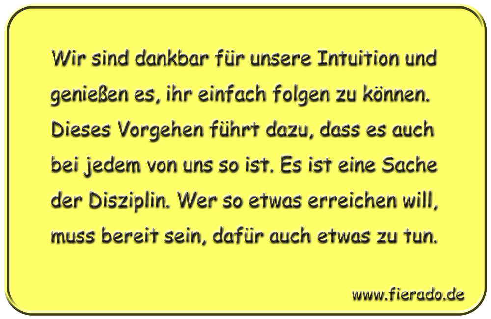 Blechschild 251: Wir sind dankbar für unsere Intuition und genießen es, ihr einfach folgen zu können. Dieses
          Vorgehen führt dazu, dass es auch bei jedem von uns so ist. Es ist eine Sache der Disziplin. Wer so etwas erreichen
          will, muss bereit sein, dafür auch etwas zu tun.