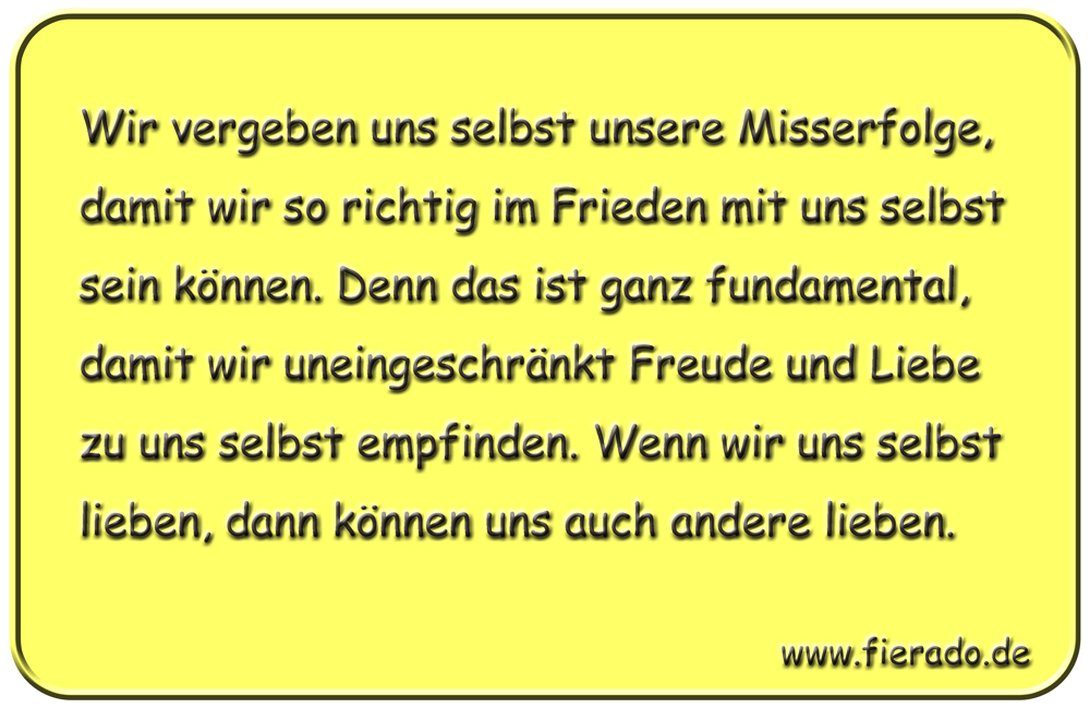 Blechschild 252: Wir vergeben uns selbst unsere Misserfolge, damit wir so richtig im Frieden mit uns selbst
          sein können. Denn das ist ganz fundamental, damit wir uneingeschränkt Freude und Liebe zu uns selbst empfinden.
          Wenn wir uns selbst lieben, dann können uns auch andere lieben.
