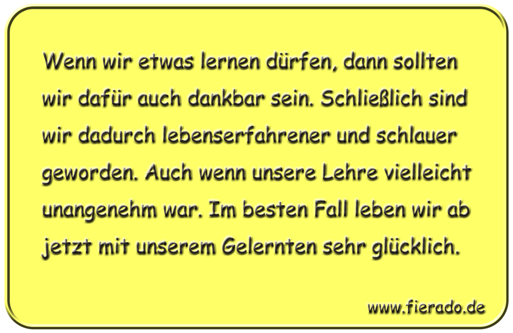 Blechschild 253: Wenn wir etwas lernen dürfen, dann sollten wir dafür auch dankbar sein. Schließlich sind
          wir dadurch lebenserfahrener und schlauer geworden. Auch wenn unsere Lehre vielleicht unangenehm war. Im besten
          Fall leben wir ab jetzt mit unserem Gelernten sehr glücklich.