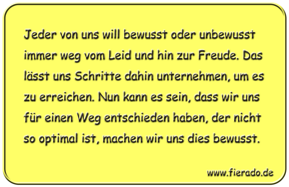 Blechschild 254: Jeder von uns will bewusst oder unbewusst immer weg vom Leid und hin zur Freude. Das lässt
          uns Schritte dahin unternehmen, um es zu erreichen. Nun kann es sein, dass wir uns für einen Weg entschieden haben,
          der nicht so optimal ist, machen wir uns dies bewusst.
