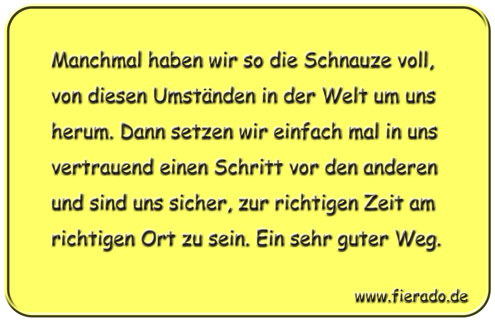 Blechschild 255: Manchmal haben wir so die Schnauze voll, von diesen Umständen in der Welt um uns herum. Dann
          setzen wir einfach mal in uns vertrauend einen Schritt vor den anderen und sind uns sicher, zur richtigen Zeit am
          richtigen Ort zu sein. Ein sehr guter Weg.