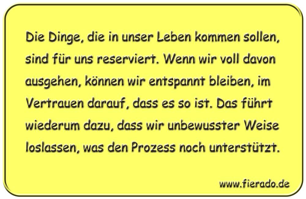 Blechschild 258: Die Dinge, die in unser Leben kommen sollen, sind für uns reserviert. Wenn wir voll davon
          ausgehen, können wir entspannt bleiben, im Vertrauen darauf, dass es so ist. Das führt wiederum dazu, dass wir
          unbewusster Weise loslassen, was den Prozess noch unterstützt.