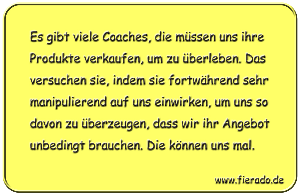 Blechschild 259: Es gibt viele Coaches, die müssen uns ihre Produkte verkaufen, um zu überleben. Das versuchen
          sie, indem sie fortwährend sehr manipulierend auf uns einwirken, um uns so davon zu überzeugen, dass wir ihr Angebot
          unbedingt brauchen. Die können uns mal.
