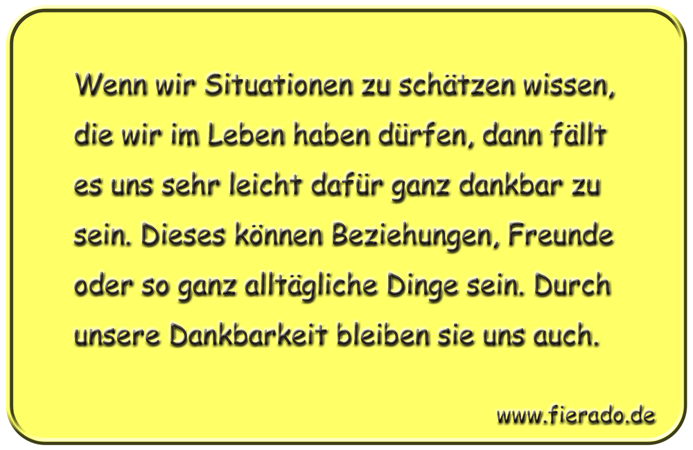 Blechschild 260: Wenn wir Situationen zu schätzen wissen, die wir im Leben haben dürfen, dann fällt es uns
          sehr leicht dafür ganz dankbar zu sein. Dieses können Beziehungen, Freunde oder so ganz alltägliche Dinge sein.
          Durch unsere Dankbarkeit bleiben sie uns auch.
