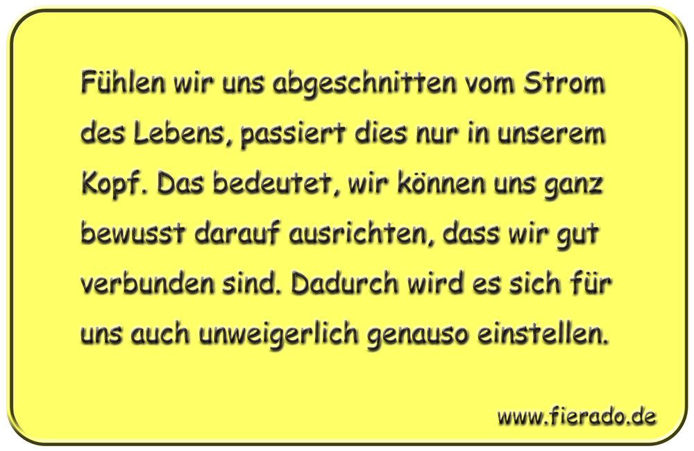 Blechschild 262: Fühlen wir uns abgeschnitten vom Strom des Lebens, passiert dies nur in unserem Kopf.
          Das bedeutet, wir können uns ganz bewusst darauf ausrichten, dass wir gut verbunden sind. Dadurch wird es
          sich für uns auch unweigerlich genauso einstellen.