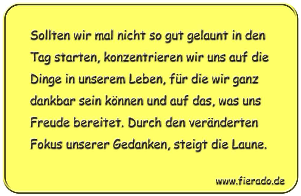 Blechschild 263: Sollten wir mal nicht so gut gelaunt in den Tag starten, konzentrieren wir uns auf die
          Dinge in unserem Leben, für die wir ganz dankbar sein können und auf das, was uns Freude bereitet. Durch den
          veränderten Fokus unserer Gedanken, steigt die Laune.