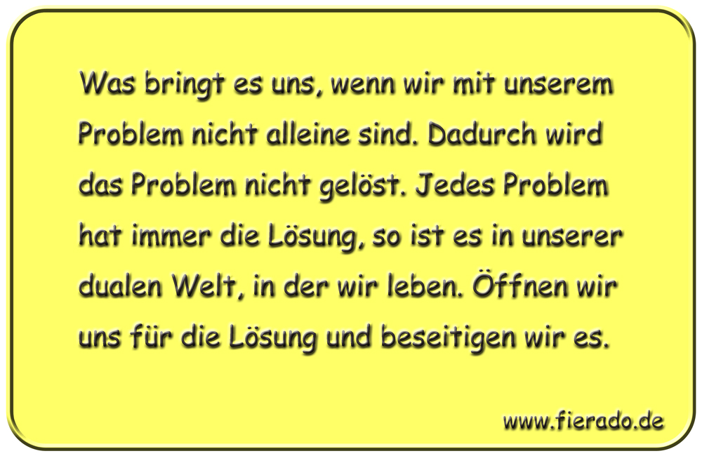 Blechschild 264: Was bringt es uns, wenn wir mit unserem Problem nicht alleine sind. Dadurch wird das
          Problem nicht gelöst. Jedes Problem hat immer die Lösung, so ist es in unserer dualen Welt, in der wir
          leben. Öffnen wir uns für die Lösung und beseitigen wir es.