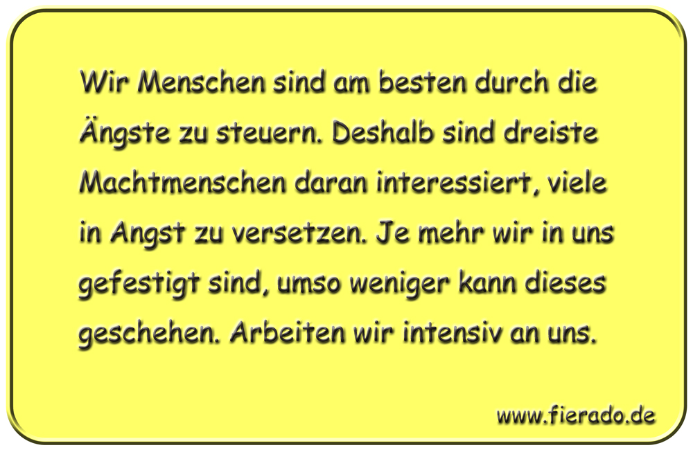 Blechschild 266: Wir Menschen sind am besten durch die Ängste zu steuern. Deshalb sind dreiste
          Machtmenschen daran interessiert, viele in Angst zu versetzen. Je mehr wir in uns gefestigt sind,
          umso weniger kann dieses geschehen. Arbeiten wir intensiv an uns.