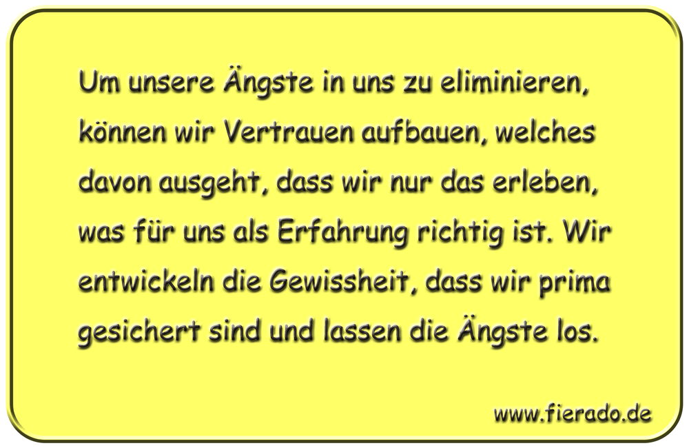 Blechschild 267: Um unsere Ängste in uns zu eliminieren, können wir Vertrauen aufbauen, welches
          davon ausgeht, dass wir nur das erleben, was für uns als Erfahrung richtig ist. Wir entwickeln die
          Gewissheit, dass wir prima gesichert sind und lassen die Ängste los.
