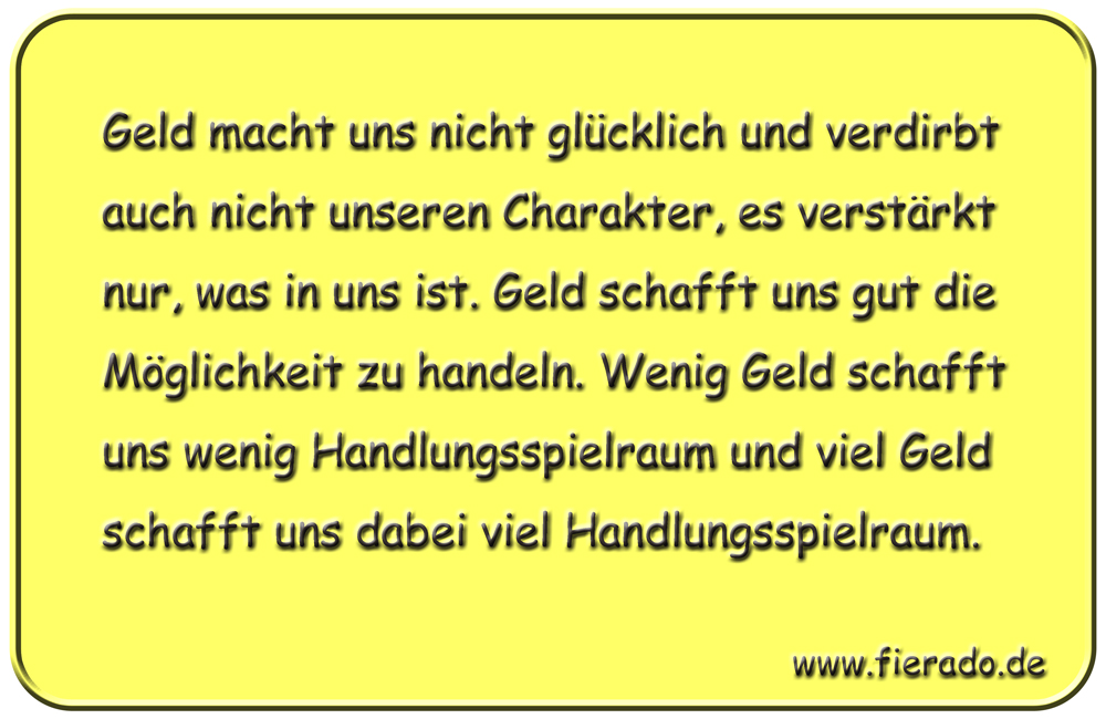 Blechschild 268: Geld macht uns nicht glücklich und verdirbt auch nicht unseren Charakter, es
          verstärkt nur, was in uns ist. Geld schafft uns gut die Möglichkeit zu handeln. Wenig Geld schafft
          uns wenig Handlungsspielraum. Viel Geld schafft uns dabei viel Handlungsspielraum.