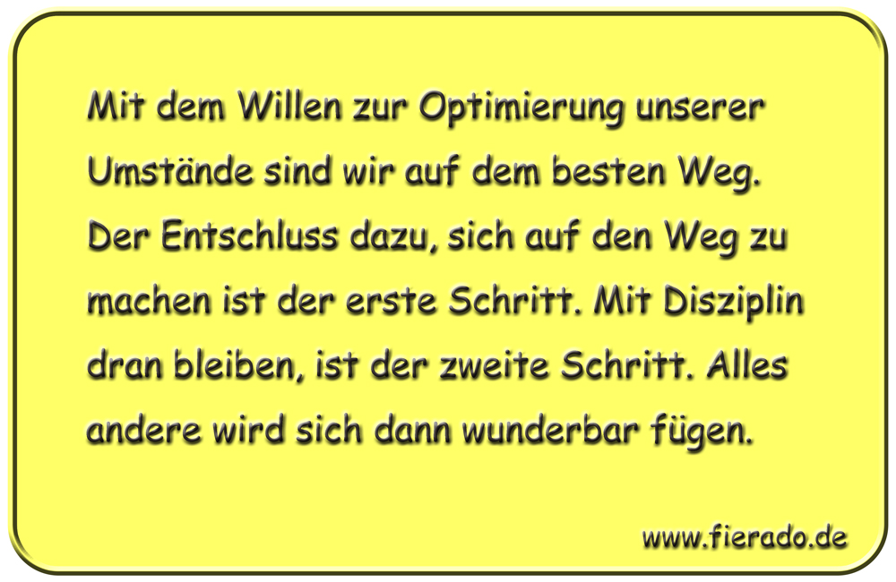 Blechschild 269: Mit dem Willen zur Optimierung unserer Umstände sind wir auf dem besten Weg. Der
          Entschluss dazu, sich auf den Weg zu machen ist der erste Schritt. Mit Disziplin dran bleiben, ist der
          zweite Schritt. Alles andere wird sich dann wunderbar fügen.