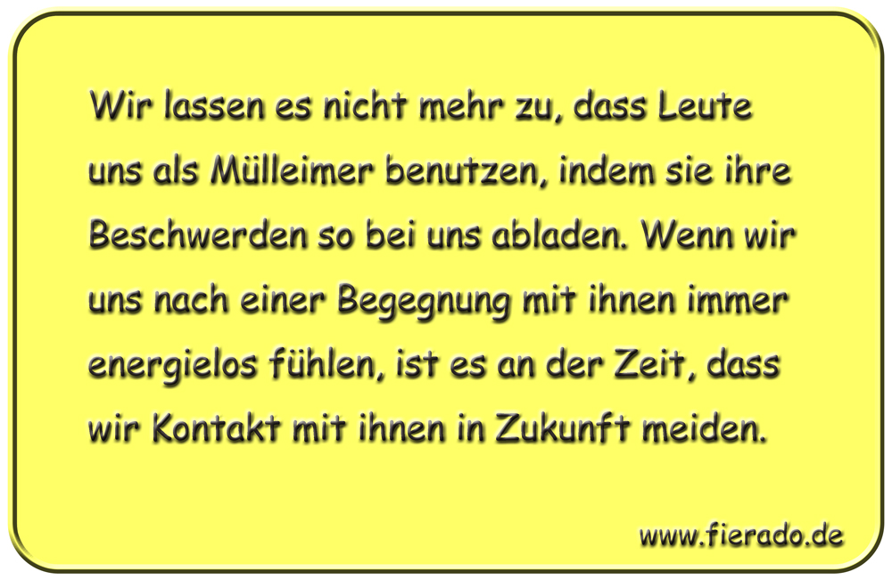 Blechschild 270: Wir lassen es nicht mehr zu, dass Leute uns als Mülleimer benutzen, indem sie ihre
          Beschwerden so bei uns abladen. Wenn wir uns nach einer Begegnung mit ihnen immer energielos fühlen, ist
          es an der Zeit, dass wir Kontakt mit ihnen in Zukunft meiden.