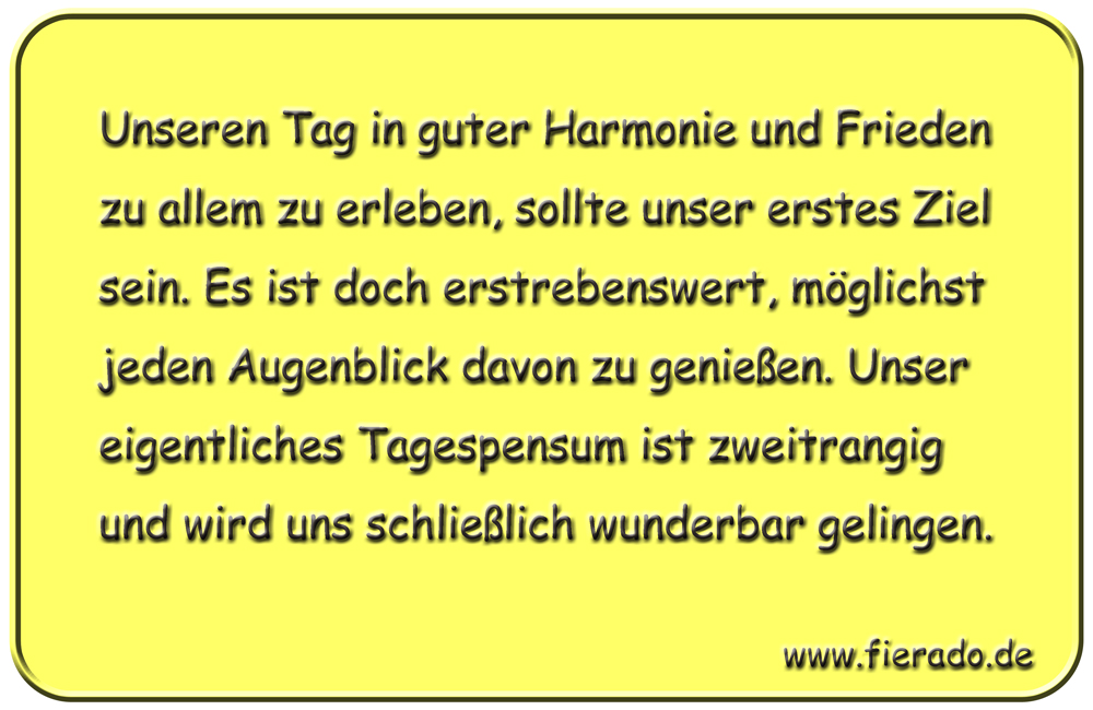 Blechschild 271: Unseren Tag in guter Harmonie und Frieden zu allem zu erleben, sollte unser erstes
          Ziel sein. Es ist doch erstrebenswert, möglichst jeden Augenblick davon zu genießen. Unser eigentliches
          Tagespensum ist zweitrangig und wird uns schließlich wunderbar gelingen.