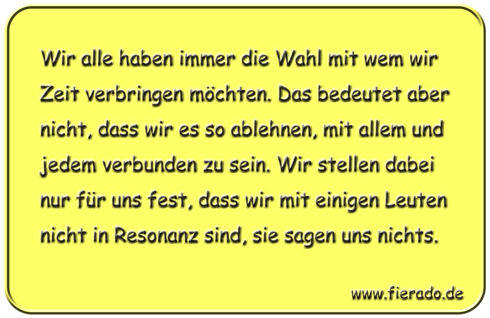 Blechschild 272: Wir alle haben immer die Wahl mit wem wir Zeit verbringen möchten. Das bedeutet aber
          nicht, dass wir es so ablehnen, mit allem und jedem verbunden zu sein. Wir stellen dabei nur für uns fest,
          dass wir mit einigen Leuten nicht in Resonanz sind, sie sagen uns nichts.