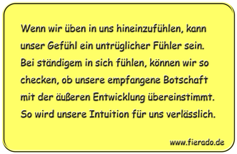 Blechschild 273: Wenn wir üben in uns hineinzufühlen, kann unser Gefühl ein untrüglicher Fühler sein. Bei
          ständigem in sich fühlen, können wir so checken, ob unsere empfangene Botschaft mit der äußeren Entwicklung
          übereinstimmt. So wird unsere Intuition für uns verlässlich.