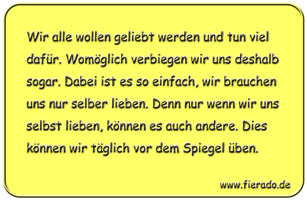 Blechschild 274: Wir alle wollen geliebt werden und tun viel dafür. Womöglich verbiegen wir uns deshalb
          sogar. Dabei ist es so einfach, wir brauchen uns nur selber lieben. Denn nur wenn wir uns selbst lieben,
          können es auch andere. Dies können wir täglich vor dem Spiegel üben.