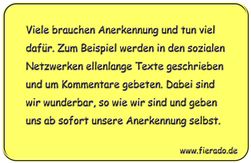 Blechschild 275: Viele brauchen Anerkennung und tun viel dafür. Zum Beispiel werden in den sozialen
          Netzwerken ellenlange Texte geschrieben und um Kommentare gebeten. Dabei sind wir wunderbar, so wie wir
          sind und geben uns ab sofort unsere Anerkennung selbst.
