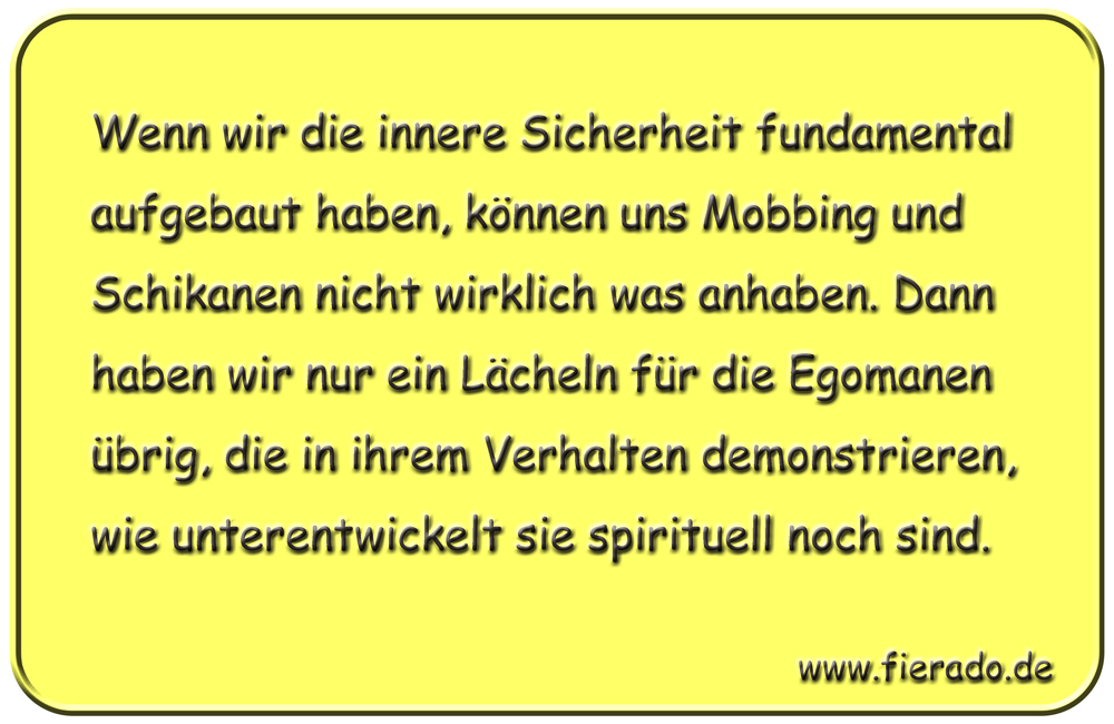 Blechschild 276: Wenn wir die innere Sicherheit fundamental aufgebaut haben, können uns Mobbing und
          Schikanen nicht wirklich was anhaben. Dann haben wir nur ein Lächeln für die Egomanen übrig, die in ihrem
          Verhalten demonstrieren, wie unterentwickelt sie spirituell noch sind.