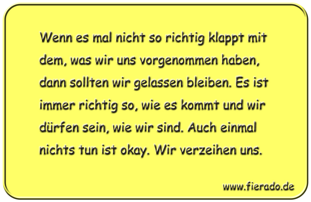 Blechschild 278: Wenn es mal nicht so richtig klappt mit dem, was wir uns vorgenommen haben, dann
          sollten wir gelassen bleiben. Es ist immer richtig so, wie es kommt und wir dürfen sein, wie wir sind.
          Auch einmal nichts tun ist okay. Wir verzeihen uns.