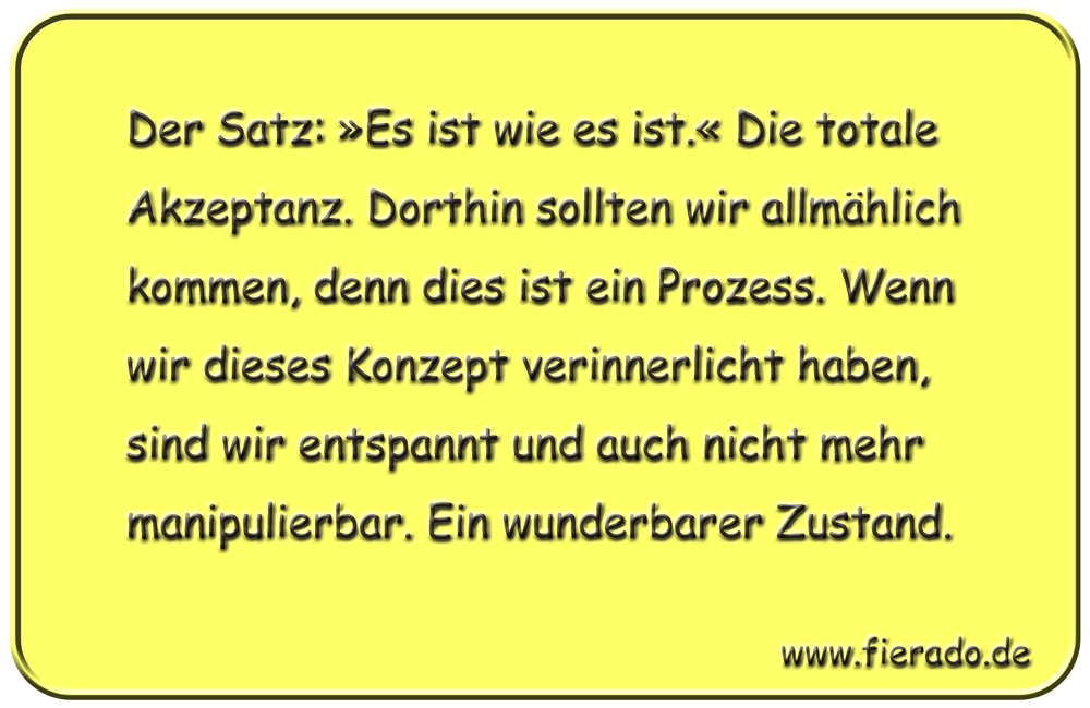 Blechschild 279: Der Satz: »Es ist wie es ist.« Die totale Akzeptanz. Dorthin sollten wir allmählich
          kommen, denn dies ist ein Prozess. Wenn wir dieses Konzept verinnerlicht haben, sind wir entspannt und
          auch nicht mehr manipulierbar. Ein wunderbarer Zustand.