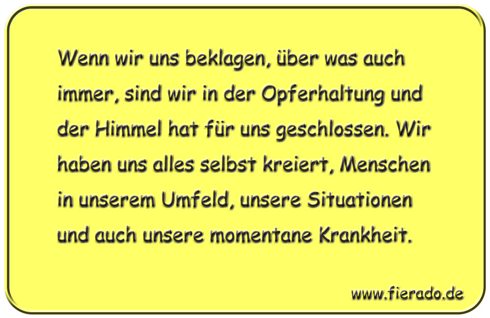 Blechschild 280: Wenn wir uns beklagen, über was auch immer, sind wir in der Opferhaltung und der
          Himmel hat für uns geschlossen. Wir haben uns alles selbst kreiert, Menschen in unserem Umfeld, unsere
          Situationen und auch unsere momentane Krankheit.