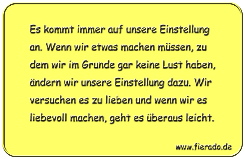 Blechschild 281: Es kommt immer auf unsere Einstellung an. Wenn wir etwas machen müssen, zu dem wir
          im Grunde gar keine Lust haben, ändern wir unsere Einstellung dazu. Wir versuchen es zu lieben und wenn
          wir es liebevoll machen, geht es überaus leicht.
