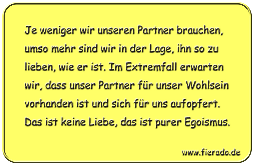 Blechschild 282: Je weniger wir unseren Partner brauchen, umso mehr sind wir in der Lage, ihn so zu
          lieben, wie er ist. Im Extremfall erwarten wir, dass unser Partner für unser Wohlsein vorhanden ist und
          sich für uns aufopfert. Das ist keine Liebe, das ist purer Egoismus.