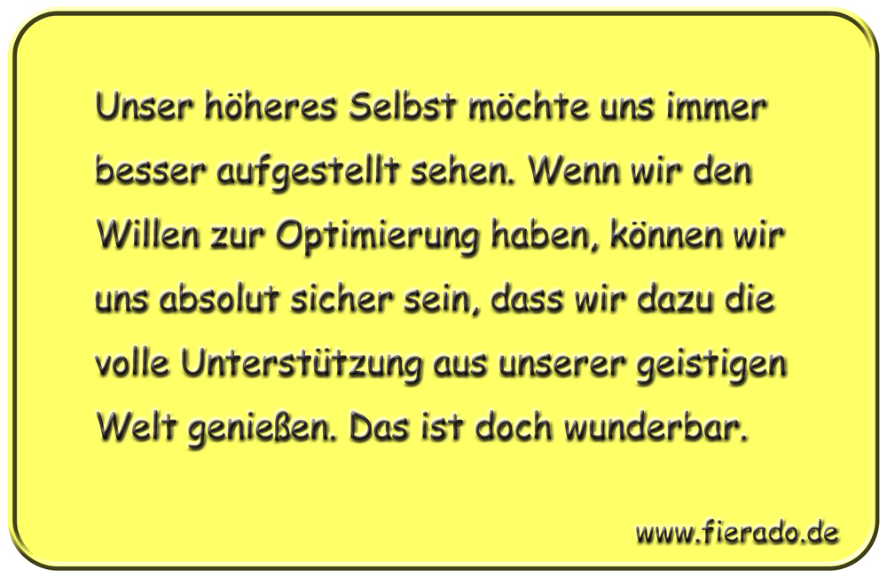 Blechschild 283: Unser höheres Selbst möchte uns immer besser aufgestellt sehen. Wenn wir den Willen
          zur Optimierung haben, können wir uns absolut sicher sein, dass wir dazu die volle Unterstützung aus
          unserer geistigen Welt genießen. Das ist doch wunderbar.