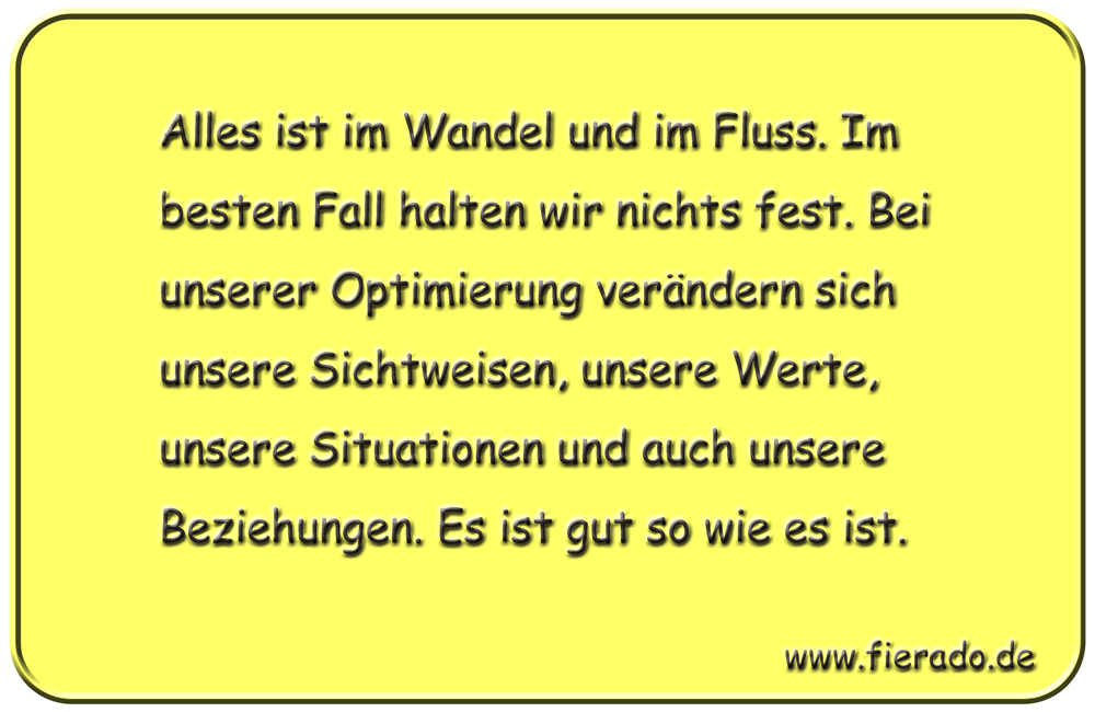Blechschild 284: Alles ist im Wandel und im Fluss. Im besten Fall halten wir nichts fest. Bei unserer
          Optimierung verändern sich unsere Sichtweisen, unsere Werte, unsere Situationen und auch unsere Beziehungen.
          Es ist gut so wie es ist.