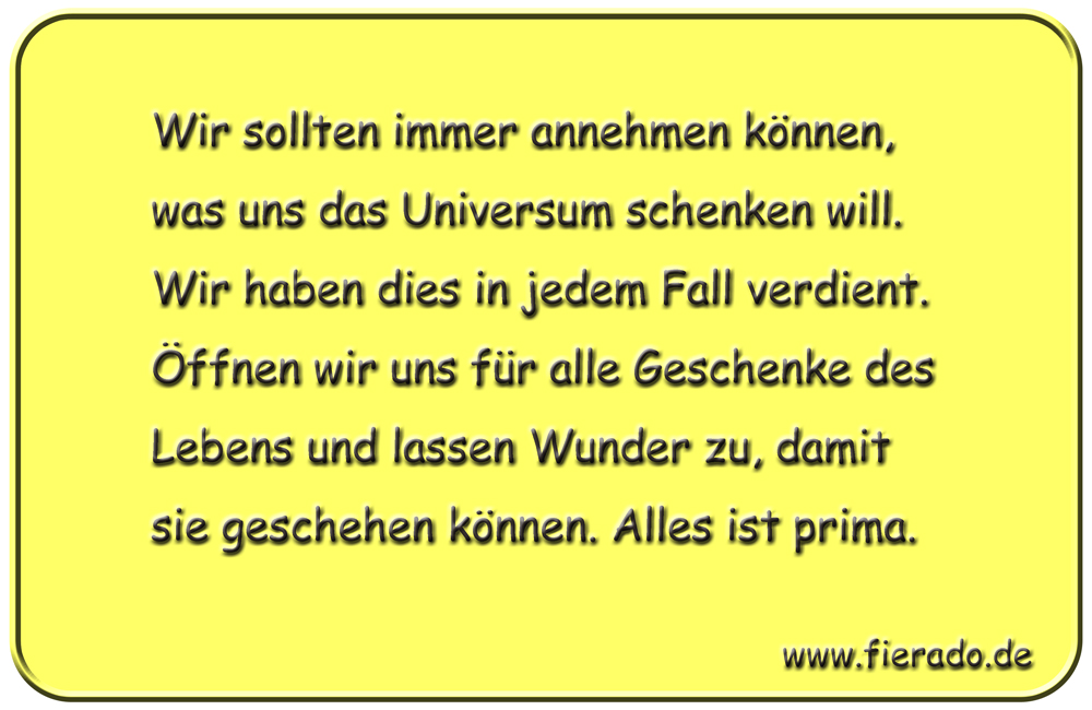 Blechschild 288: Wir sollten immer annehmen können, was uns das Universum schenken will. Wir haben dies
          in jedem Fall verdient. Öffnen wir uns für alle Geschenke des Lebens und lassen Wunder zu, damit sie geschehen
          können. Alles ist prima.