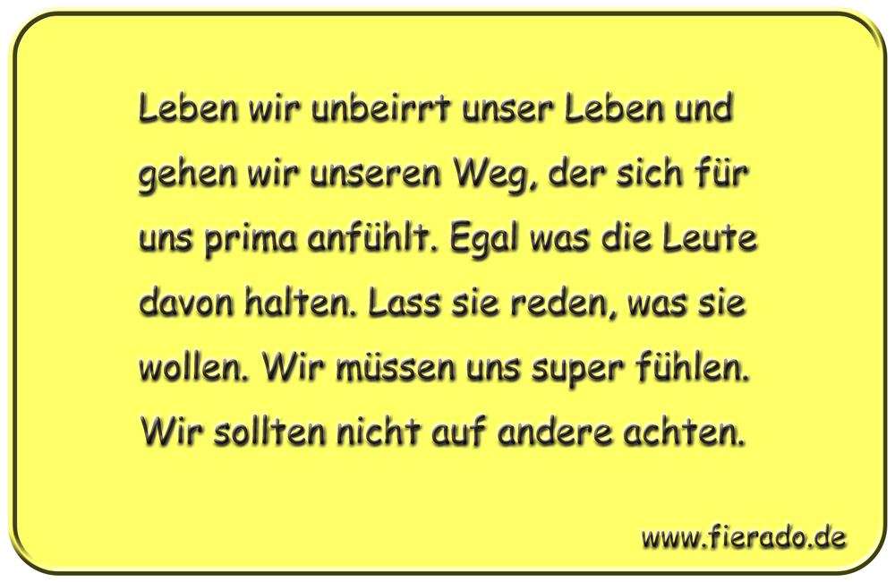 Blechschild 289: Leben wir unbeirrt unser Leben und gehen wir unseren Weg, der sich für uns prima anfühlt.
          Egal was die Leute davon halten. Lass sie reden, was sie wollen. Wir müssen uns super fühlen. Wir sollten nicht
          auf andere achten.