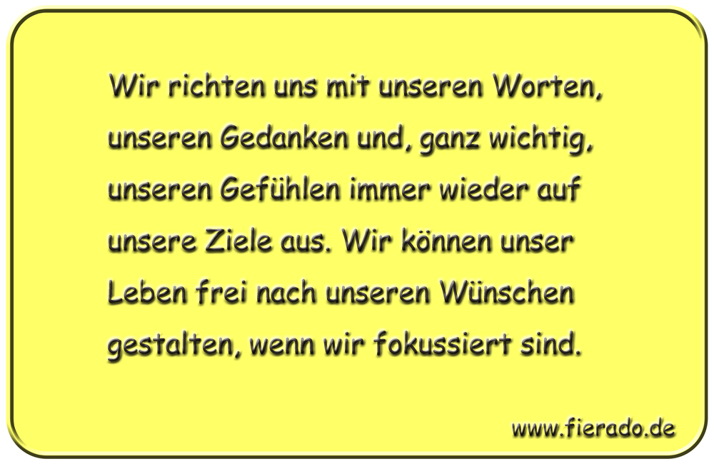Blechschild 291: Wir richten uns mit unseren Worten, unseren Gedanken und, ganz wichtig, unseren Gefühlen
          immer wieder auf unsere Ziele aus. Wir können unser Leben frei nach unseren Wünschen gestalten, wenn wir
          fokussiert sind.