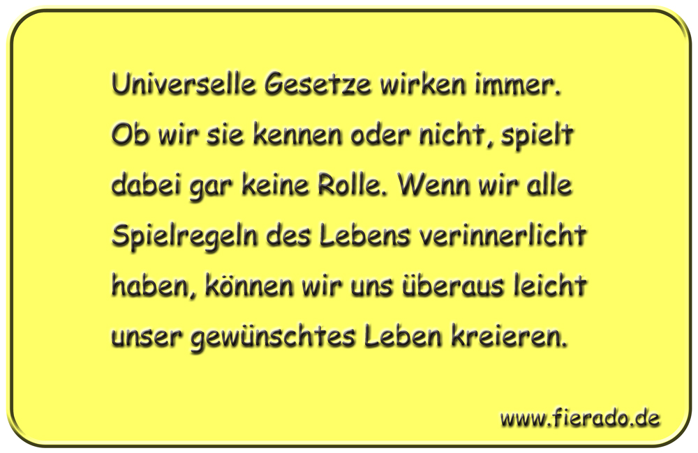 Blechschild 292: Universelle Gesetze wirken immer. Ob wir sie kennen oder nicht, spielt dabei gar
          keine Rolle. Wenn wir alle Spielregeln des Lebens verinnerlicht haben, können wir uns überaus leicht
          unser gewünschtes Leben kreieren.