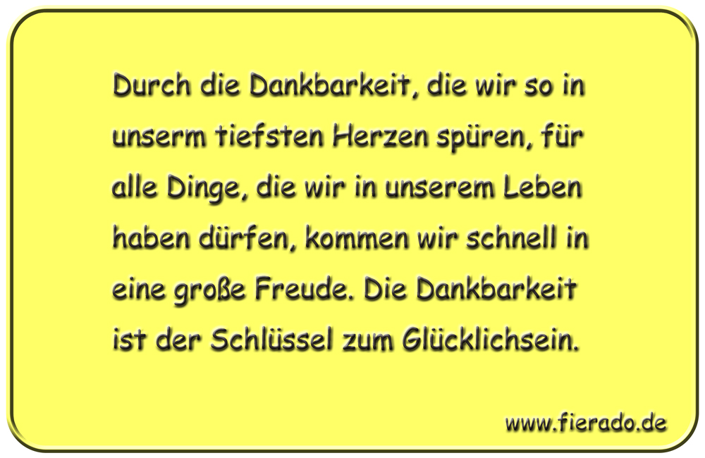 Blechschild 293: Durch die Dankbarkeit, die wir so in unserm tiefsten Herzen spüren, für alle Dinge,
          die wir in unserem Leben haben dürfen, kommen wir schnell in eine große Freude. Die Dankbarkeit ist der
          Schlüssel zum Glücklichsein.