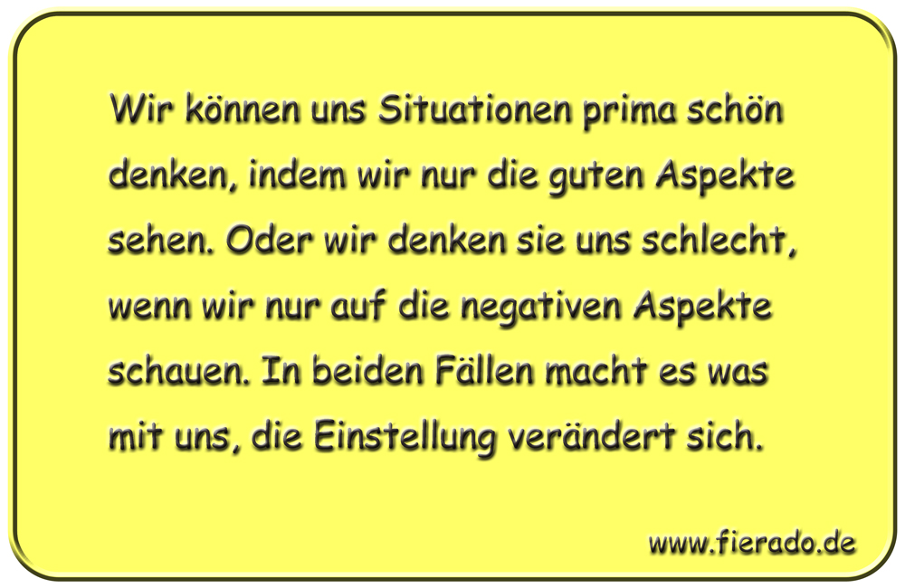 Blechschild 295: Wir können uns Situationen prima schön denken, indem wir nur die guten Aspekte sehen.
          Oder wir denken sie uns schlecht, wenn wir nur auf die negativen Aspekte schauen. In beiden Fällen macht es
          was mit uns, die Einstellung verändert sich.