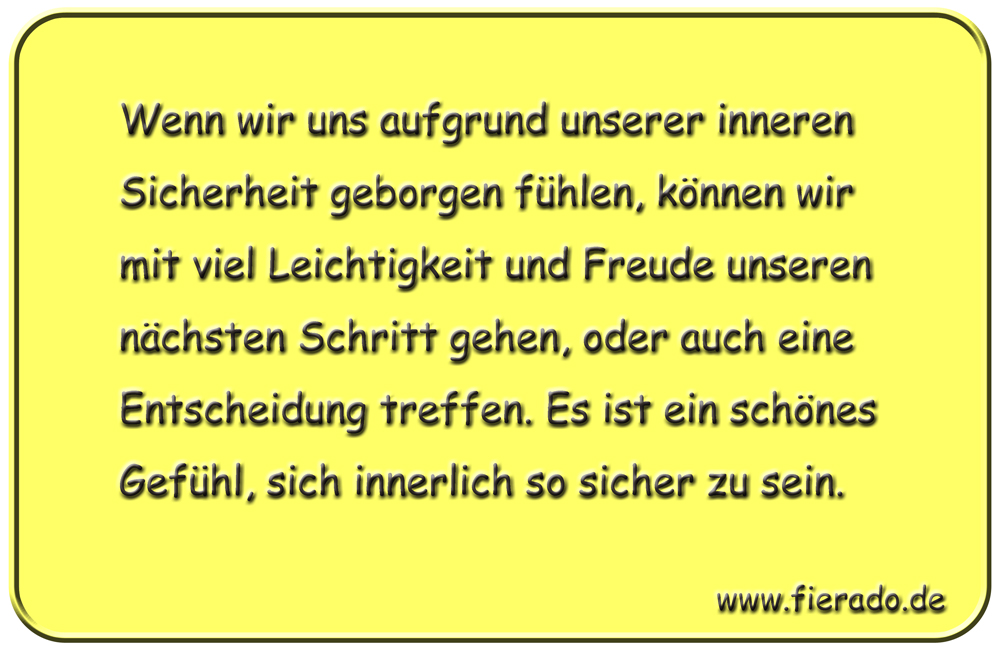 Blechschild 296: Wenn wir uns aufgrund unserer inneren Sicherheit geborgen fühlen, können wir mit viel
          Leichtigkeit und Freude unseren nächsten Schritt gehen, oder auch eine Entscheidung treffen. Es ist ein
          schönes Gefühl, sich innerlich so sicher zu sein.