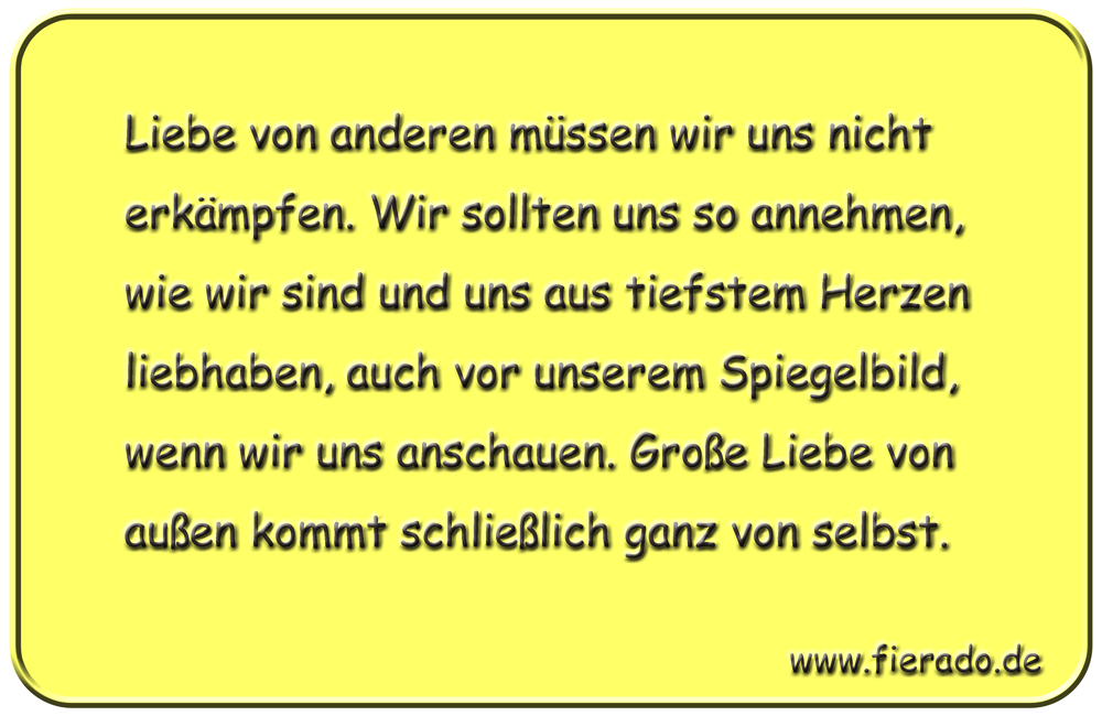 Blechschild 297: Liebe von anderen müssen wir uns nicht erkämpfen. Wir sollten uns so annehmen, wie wir
          sind und uns aus tiefstem Herzen liebhaben, auch vor unserem Spiegelbild, wenn wir uns anschauen. Große Liebe
          von außen kommt schließlich ganz von selbst.