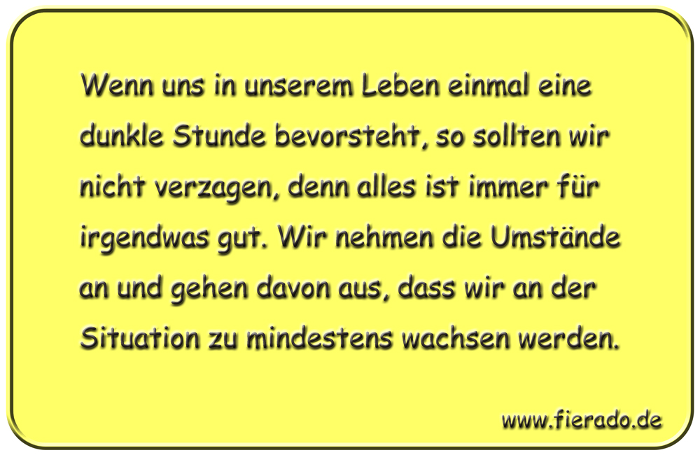 Blechschild 298: Wenn uns in unserem Leben einmal eine dunkle Stunde bevorsteht, so sollten wir nicht
          verzagen, denn alles ist immer für irgendwas gut. Wir nehmen die Umstände an und gehen davon aus, dass wir
          an der Situation zu mindestens wachsen werden.