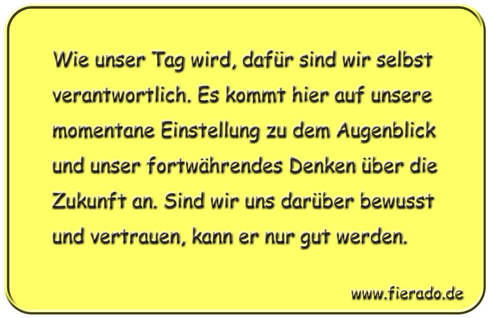 Blechschild 299: Wie unser Tag wird, dafür sind wir selbst verantwortlich. Es kommt hier auf unsere
          momentane Einstellung zu dem Augenblick und unser fortwährendes Denken über die Zukunft an. Sind wir uns
          darüber bewusst und vertrauen, kann er nur gut werden.